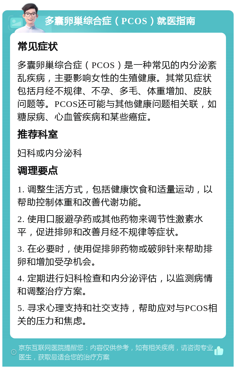 多囊卵巢综合症（PCOS）就医指南 常见症状 多囊卵巢综合症（PCOS）是一种常见的内分泌紊乱疾病，主要影响女性的生殖健康。其常见症状包括月经不规律、不孕、多毛、体重增加、皮肤问题等。PCOS还可能与其他健康问题相关联，如糖尿病、心血管疾病和某些癌症。 推荐科室 妇科或内分泌科 调理要点 1. 调整生活方式，包括健康饮食和适量运动，以帮助控制体重和改善代谢功能。 2. 使用口服避孕药或其他药物来调节性激素水平，促进排卵和改善月经不规律等症状。 3. 在必要时，使用促排卵药物或破卵针来帮助排卵和增加受孕机会。 4. 定期进行妇科检查和内分泌评估，以监测病情和调整治疗方案。 5. 寻求心理支持和社交支持，帮助应对与PCOS相关的压力和焦虑。