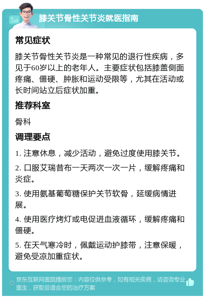 膝关节骨性关节炎就医指南 常见症状 膝关节骨性关节炎是一种常见的退行性疾病，多见于60岁以上的老年人。主要症状包括膝盖侧面疼痛、僵硬、肿胀和运动受限等，尤其在活动或长时间站立后症状加重。 推荐科室 骨科 调理要点 1. 注意休息，减少活动，避免过度使用膝关节。 2. 口服艾瑞昔布一天两次一次一片，缓解疼痛和炎症。 3. 使用氨基葡萄糖保护关节软骨，延缓病情进展。 4. 使用医疗烤灯或电促进血液循环，缓解疼痛和僵硬。 5. 在天气寒冷时，佩戴运动护膝带，注意保暖，避免受凉加重症状。