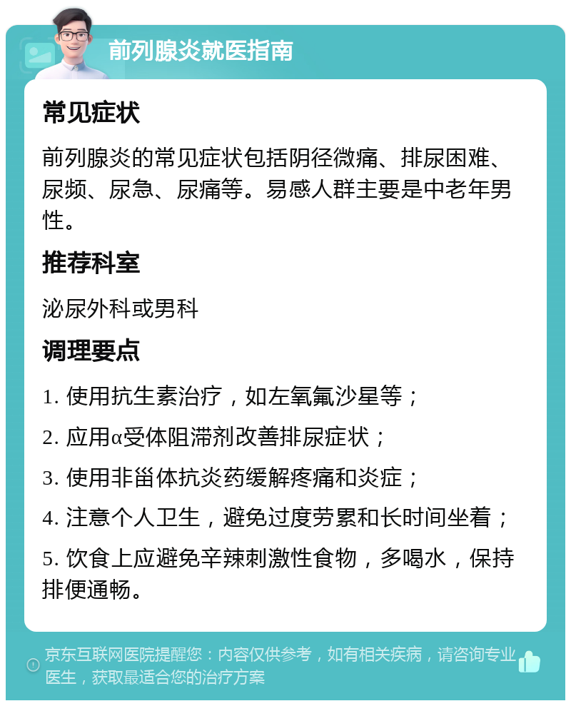 前列腺炎就医指南 常见症状 前列腺炎的常见症状包括阴径微痛、排尿困难、尿频、尿急、尿痛等。易感人群主要是中老年男性。 推荐科室 泌尿外科或男科 调理要点 1. 使用抗生素治疗，如左氧氟沙星等； 2. 应用α受体阻滞剂改善排尿症状； 3. 使用非甾体抗炎药缓解疼痛和炎症； 4. 注意个人卫生，避免过度劳累和长时间坐着； 5. 饮食上应避免辛辣刺激性食物，多喝水，保持排便通畅。