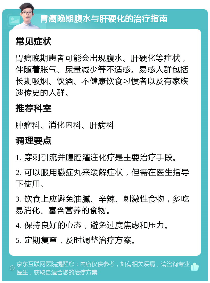 胃癌晚期腹水与肝硬化的治疗指南 常见症状 胃癌晚期患者可能会出现腹水、肝硬化等症状，伴随着胀气、尿量减少等不适感。易感人群包括长期吸烟、饮酒、不健康饮食习惯者以及有家族遗传史的人群。 推荐科室 肿瘤科、消化内科、肝病科 调理要点 1. 穿刺引流并腹腔灌注化疗是主要治疗手段。 2. 可以服用臌症丸来缓解症状，但需在医生指导下使用。 3. 饮食上应避免油腻、辛辣、刺激性食物，多吃易消化、富含营养的食物。 4. 保持良好的心态，避免过度焦虑和压力。 5. 定期复查，及时调整治疗方案。