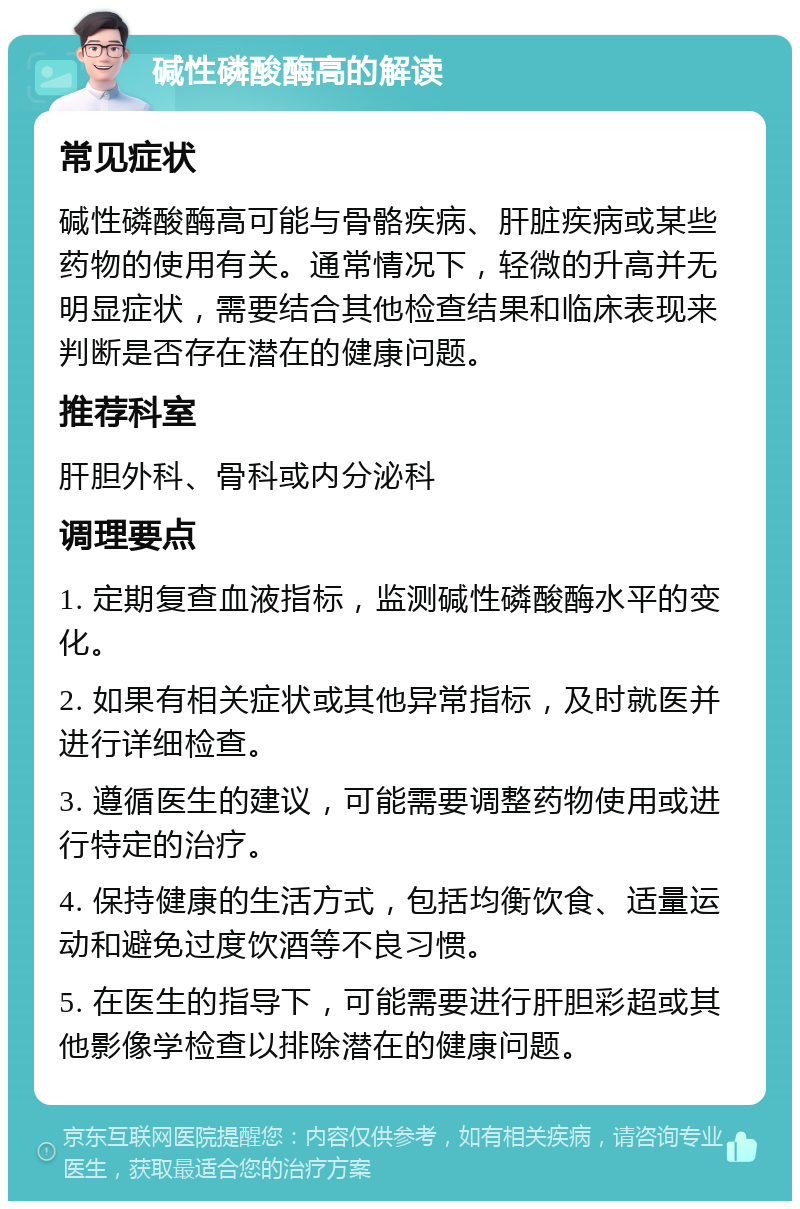 碱性磷酸酶高的解读 常见症状 碱性磷酸酶高可能与骨骼疾病、肝脏疾病或某些药物的使用有关。通常情况下，轻微的升高并无明显症状，需要结合其他检查结果和临床表现来判断是否存在潜在的健康问题。 推荐科室 肝胆外科、骨科或内分泌科 调理要点 1. 定期复查血液指标，监测碱性磷酸酶水平的变化。 2. 如果有相关症状或其他异常指标，及时就医并进行详细检查。 3. 遵循医生的建议，可能需要调整药物使用或进行特定的治疗。 4. 保持健康的生活方式，包括均衡饮食、适量运动和避免过度饮酒等不良习惯。 5. 在医生的指导下，可能需要进行肝胆彩超或其他影像学检查以排除潜在的健康问题。