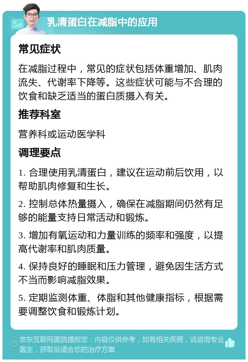 乳清蛋白在减脂中的应用 常见症状 在减脂过程中，常见的症状包括体重增加、肌肉流失、代谢率下降等。这些症状可能与不合理的饮食和缺乏适当的蛋白质摄入有关。 推荐科室 营养科或运动医学科 调理要点 1. 合理使用乳清蛋白，建议在运动前后饮用，以帮助肌肉修复和生长。 2. 控制总体热量摄入，确保在减脂期间仍然有足够的能量支持日常活动和锻炼。 3. 增加有氧运动和力量训练的频率和强度，以提高代谢率和肌肉质量。 4. 保持良好的睡眠和压力管理，避免因生活方式不当而影响减脂效果。 5. 定期监测体重、体脂和其他健康指标，根据需要调整饮食和锻炼计划。