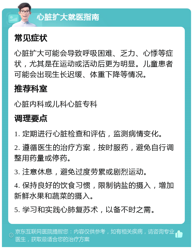 心脏扩大就医指南 常见症状 心脏扩大可能会导致呼吸困难、乏力、心悸等症状，尤其是在运动或活动后更为明显。儿童患者可能会出现生长迟缓、体重下降等情况。 推荐科室 心脏内科或儿科心脏专科 调理要点 1. 定期进行心脏检查和评估，监测病情变化。 2. 遵循医生的治疗方案，按时服药，避免自行调整用药量或停药。 3. 注意休息，避免过度劳累或剧烈运动。 4. 保持良好的饮食习惯，限制钠盐的摄入，增加新鲜水果和蔬菜的摄入。 5. 学习和实践心肺复苏术，以备不时之需。