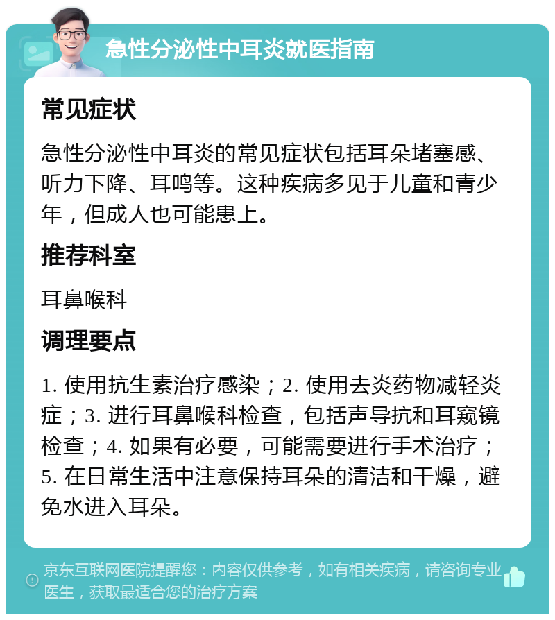 急性分泌性中耳炎就医指南 常见症状 急性分泌性中耳炎的常见症状包括耳朵堵塞感、听力下降、耳鸣等。这种疾病多见于儿童和青少年，但成人也可能患上。 推荐科室 耳鼻喉科 调理要点 1. 使用抗生素治疗感染；2. 使用去炎药物减轻炎症；3. 进行耳鼻喉科检查，包括声导抗和耳窥镜检查；4. 如果有必要，可能需要进行手术治疗；5. 在日常生活中注意保持耳朵的清洁和干燥，避免水进入耳朵。