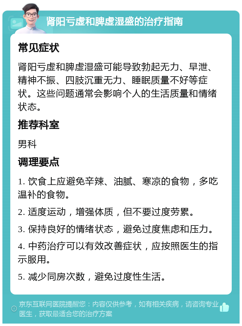 肾阳亏虚和脾虚湿盛的治疗指南 常见症状 肾阳亏虚和脾虚湿盛可能导致勃起无力、早泄、精神不振、四肢沉重无力、睡眠质量不好等症状。这些问题通常会影响个人的生活质量和情绪状态。 推荐科室 男科 调理要点 1. 饮食上应避免辛辣、油腻、寒凉的食物，多吃温补的食物。 2. 适度运动，增强体质，但不要过度劳累。 3. 保持良好的情绪状态，避免过度焦虑和压力。 4. 中药治疗可以有效改善症状，应按照医生的指示服用。 5. 减少同房次数，避免过度性生活。