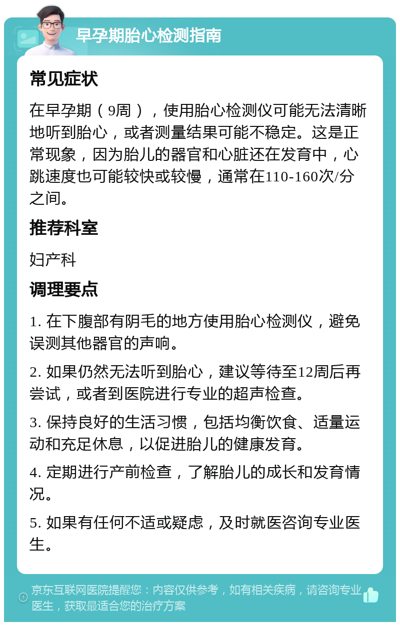 早孕期胎心检测指南 常见症状 在早孕期（9周），使用胎心检测仪可能无法清晰地听到胎心，或者测量结果可能不稳定。这是正常现象，因为胎儿的器官和心脏还在发育中，心跳速度也可能较快或较慢，通常在110-160次/分之间。 推荐科室 妇产科 调理要点 1. 在下腹部有阴毛的地方使用胎心检测仪，避免误测其他器官的声响。 2. 如果仍然无法听到胎心，建议等待至12周后再尝试，或者到医院进行专业的超声检查。 3. 保持良好的生活习惯，包括均衡饮食、适量运动和充足休息，以促进胎儿的健康发育。 4. 定期进行产前检查，了解胎儿的成长和发育情况。 5. 如果有任何不适或疑虑，及时就医咨询专业医生。