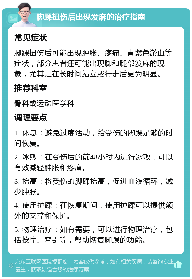 脚踝扭伤后出现发麻的治疗指南 常见症状 脚踝扭伤后可能出现肿胀、疼痛、青紫色淤血等症状，部分患者还可能出现脚和腿部发麻的现象，尤其是在长时间站立或行走后更为明显。 推荐科室 骨科或运动医学科 调理要点 1. 休息：避免过度活动，给受伤的脚踝足够的时间恢复。 2. 冰敷：在受伤后的前48小时内进行冰敷，可以有效减轻肿胀和疼痛。 3. 抬高：将受伤的脚踝抬高，促进血液循环，减少肿胀。 4. 使用护踝：在恢复期间，使用护踝可以提供额外的支撑和保护。 5. 物理治疗：如有需要，可以进行物理治疗，包括按摩、牵引等，帮助恢复脚踝的功能。