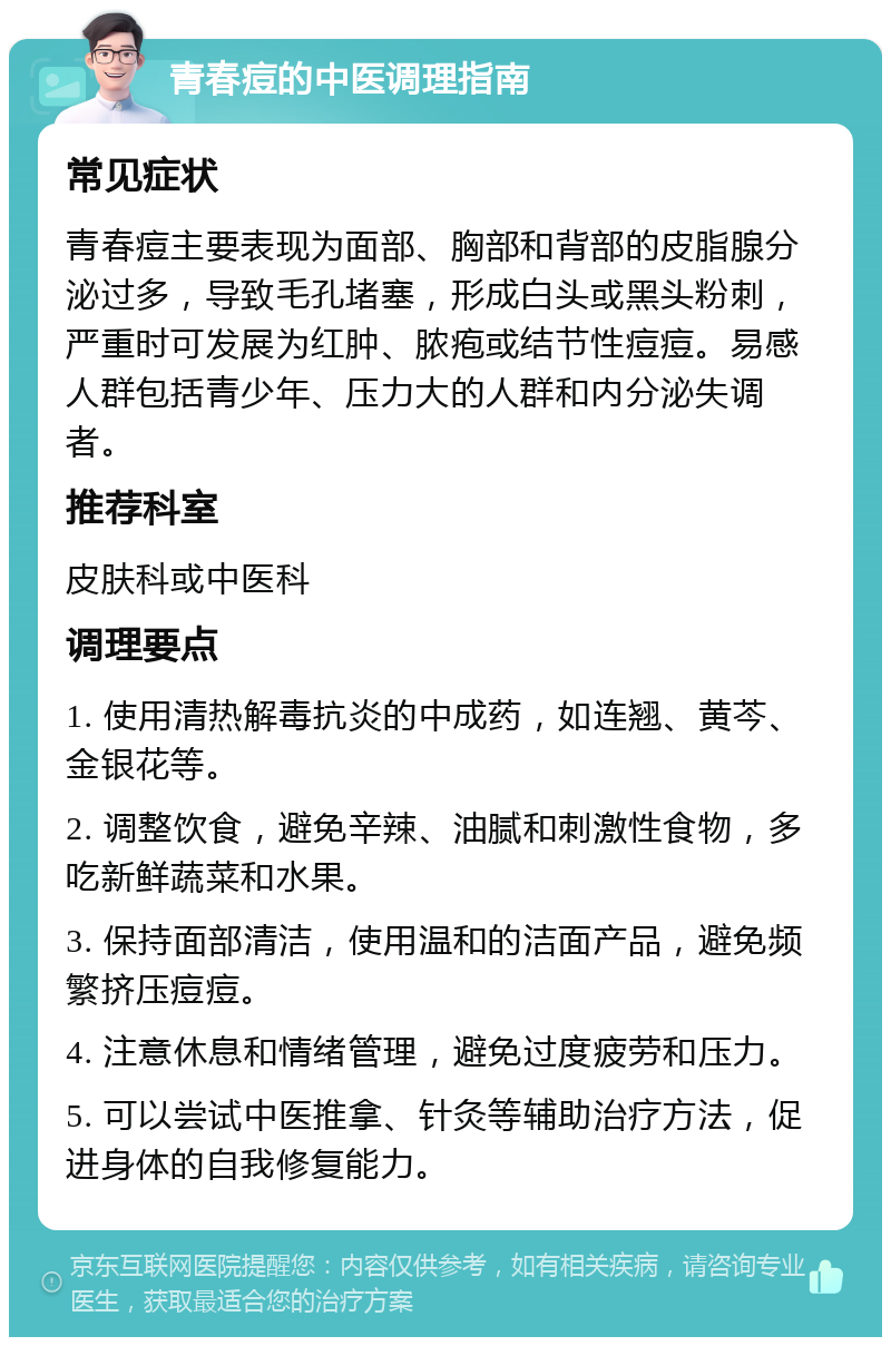 青春痘的中医调理指南 常见症状 青春痘主要表现为面部、胸部和背部的皮脂腺分泌过多，导致毛孔堵塞，形成白头或黑头粉刺，严重时可发展为红肿、脓疱或结节性痘痘。易感人群包括青少年、压力大的人群和内分泌失调者。 推荐科室 皮肤科或中医科 调理要点 1. 使用清热解毒抗炎的中成药，如连翘、黄芩、金银花等。 2. 调整饮食，避免辛辣、油腻和刺激性食物，多吃新鲜蔬菜和水果。 3. 保持面部清洁，使用温和的洁面产品，避免频繁挤压痘痘。 4. 注意休息和情绪管理，避免过度疲劳和压力。 5. 可以尝试中医推拿、针灸等辅助治疗方法，促进身体的自我修复能力。