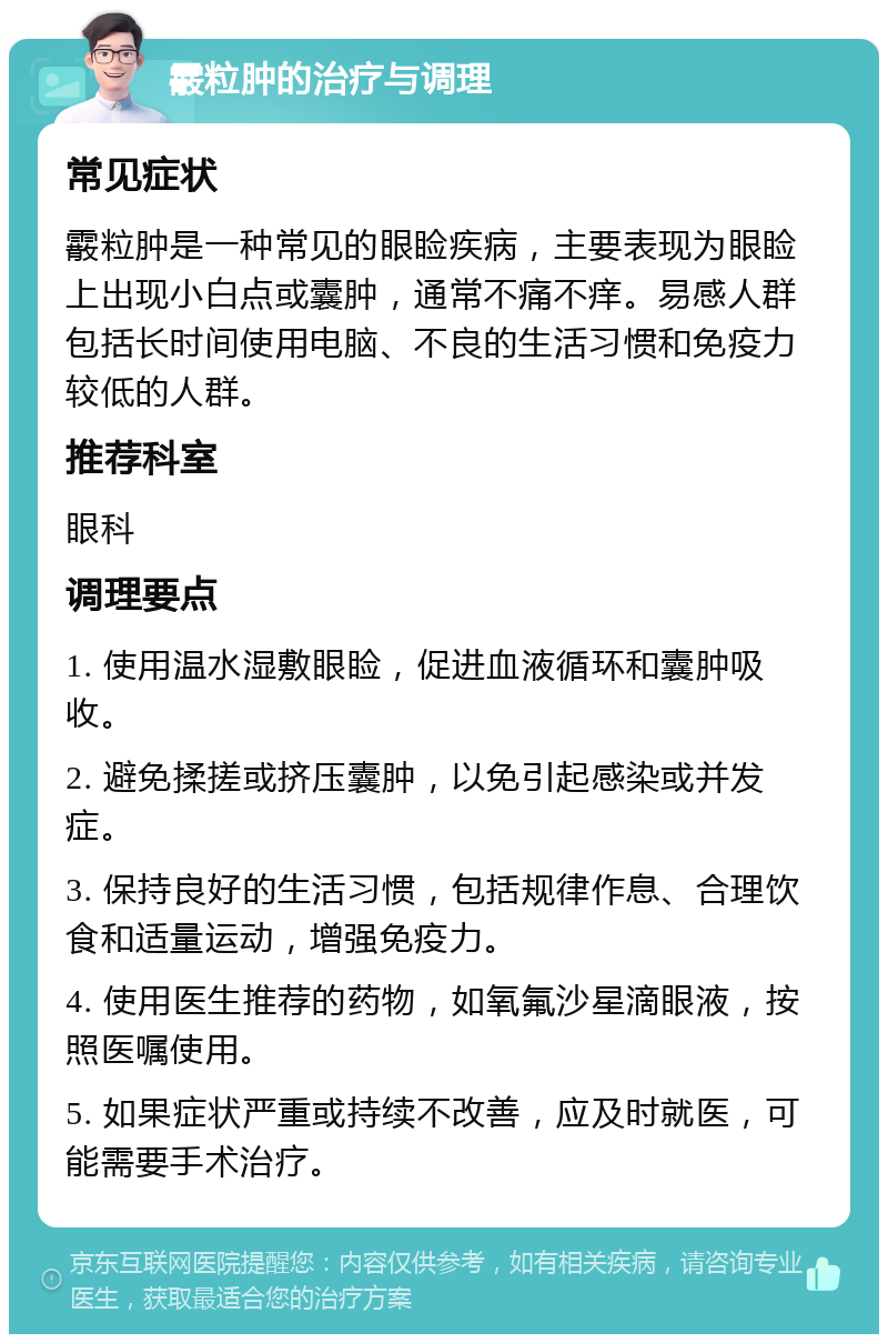 霰粒肿的治疗与调理 常见症状 霰粒肿是一种常见的眼睑疾病，主要表现为眼睑上出现小白点或囊肿，通常不痛不痒。易感人群包括长时间使用电脑、不良的生活习惯和免疫力较低的人群。 推荐科室 眼科 调理要点 1. 使用温水湿敷眼睑，促进血液循环和囊肿吸收。 2. 避免揉搓或挤压囊肿，以免引起感染或并发症。 3. 保持良好的生活习惯，包括规律作息、合理饮食和适量运动，增强免疫力。 4. 使用医生推荐的药物，如氧氟沙星滴眼液，按照医嘱使用。 5. 如果症状严重或持续不改善，应及时就医，可能需要手术治疗。