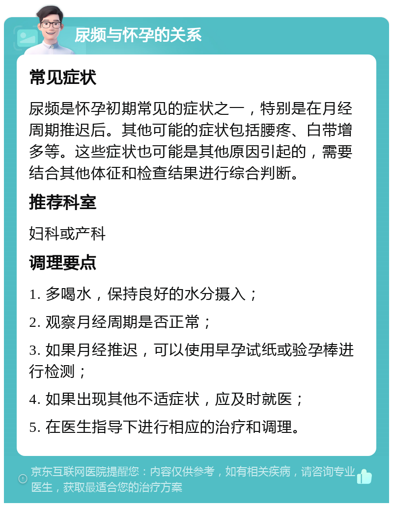 尿频与怀孕的关系 常见症状 尿频是怀孕初期常见的症状之一，特别是在月经周期推迟后。其他可能的症状包括腰疼、白带增多等。这些症状也可能是其他原因引起的，需要结合其他体征和检查结果进行综合判断。 推荐科室 妇科或产科 调理要点 1. 多喝水，保持良好的水分摄入； 2. 观察月经周期是否正常； 3. 如果月经推迟，可以使用早孕试纸或验孕棒进行检测； 4. 如果出现其他不适症状，应及时就医； 5. 在医生指导下进行相应的治疗和调理。