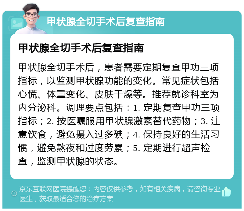 甲状腺全切手术后复查指南 甲状腺全切手术后复查指南 甲状腺全切手术后，患者需要定期复查甲功三项指标，以监测甲状腺功能的变化。常见症状包括心慌、体重变化、皮肤干燥等。推荐就诊科室为内分泌科。调理要点包括：1. 定期复查甲功三项指标；2. 按医嘱服用甲状腺激素替代药物；3. 注意饮食，避免摄入过多碘；4. 保持良好的生活习惯，避免熬夜和过度劳累；5. 定期进行超声检查，监测甲状腺的状态。