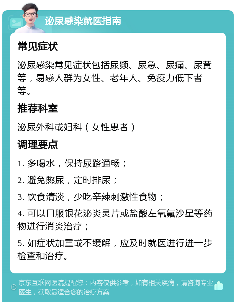 泌尿感染就医指南 常见症状 泌尿感染常见症状包括尿频、尿急、尿痛、尿黄等，易感人群为女性、老年人、免疫力低下者等。 推荐科室 泌尿外科或妇科（女性患者） 调理要点 1. 多喝水，保持尿路通畅； 2. 避免憋尿，定时排尿； 3. 饮食清淡，少吃辛辣刺激性食物； 4. 可以口服银花泌炎灵片或盐酸左氧氟沙星等药物进行消炎治疗； 5. 如症状加重或不缓解，应及时就医进行进一步检查和治疗。