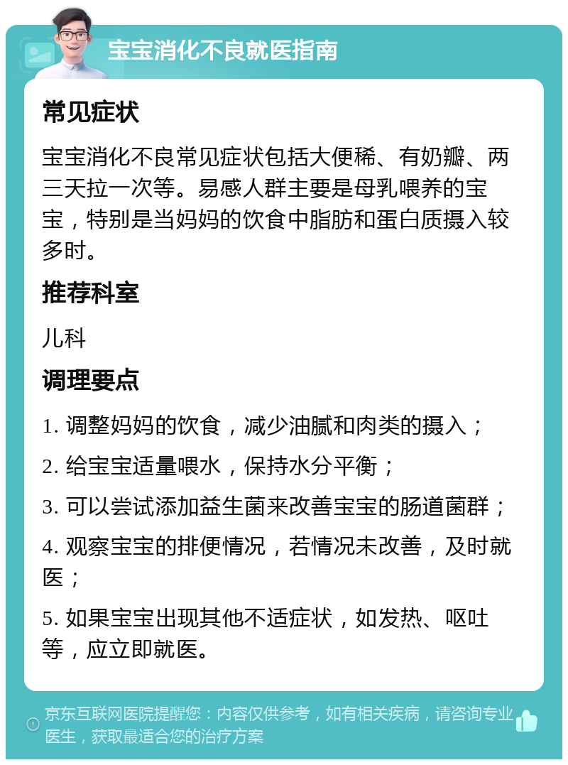 宝宝消化不良就医指南 常见症状 宝宝消化不良常见症状包括大便稀、有奶瓣、两三天拉一次等。易感人群主要是母乳喂养的宝宝，特别是当妈妈的饮食中脂肪和蛋白质摄入较多时。 推荐科室 儿科 调理要点 1. 调整妈妈的饮食，减少油腻和肉类的摄入； 2. 给宝宝适量喂水，保持水分平衡； 3. 可以尝试添加益生菌来改善宝宝的肠道菌群； 4. 观察宝宝的排便情况，若情况未改善，及时就医； 5. 如果宝宝出现其他不适症状，如发热、呕吐等，应立即就医。