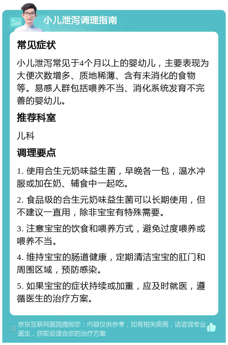 小儿泄泻调理指南 常见症状 小儿泄泻常见于4个月以上的婴幼儿，主要表现为大便次数增多、质地稀薄、含有未消化的食物等。易感人群包括喂养不当、消化系统发育不完善的婴幼儿。 推荐科室 儿科 调理要点 1. 使用合生元奶味益生菌，早晚各一包，温水冲服或加在奶、辅食中一起吃。 2. 食品级的合生元奶味益生菌可以长期使用，但不建议一直用，除非宝宝有特殊需要。 3. 注意宝宝的饮食和喂养方式，避免过度喂养或喂养不当。 4. 维持宝宝的肠道健康，定期清洁宝宝的肛门和周围区域，预防感染。 5. 如果宝宝的症状持续或加重，应及时就医，遵循医生的治疗方案。