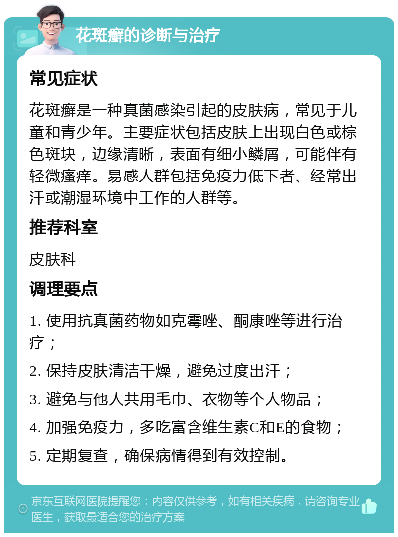 花斑癣的诊断与治疗 常见症状 花斑癣是一种真菌感染引起的皮肤病，常见于儿童和青少年。主要症状包括皮肤上出现白色或棕色斑块，边缘清晰，表面有细小鳞屑，可能伴有轻微瘙痒。易感人群包括免疫力低下者、经常出汗或潮湿环境中工作的人群等。 推荐科室 皮肤科 调理要点 1. 使用抗真菌药物如克霉唑、酮康唑等进行治疗； 2. 保持皮肤清洁干燥，避免过度出汗； 3. 避免与他人共用毛巾、衣物等个人物品； 4. 加强免疫力，多吃富含维生素C和E的食物； 5. 定期复查，确保病情得到有效控制。