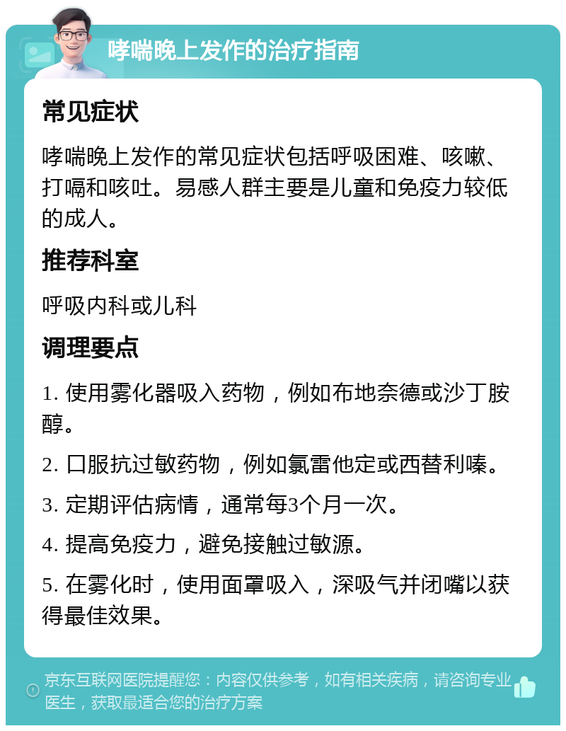 哮喘晚上发作的治疗指南 常见症状 哮喘晚上发作的常见症状包括呼吸困难、咳嗽、打嗝和咳吐。易感人群主要是儿童和免疫力较低的成人。 推荐科室 呼吸内科或儿科 调理要点 1. 使用雾化器吸入药物，例如布地奈德或沙丁胺醇。 2. 口服抗过敏药物，例如氯雷他定或西替利嗪。 3. 定期评估病情，通常每3个月一次。 4. 提高免疫力，避免接触过敏源。 5. 在雾化时，使用面罩吸入，深吸气并闭嘴以获得最佳效果。