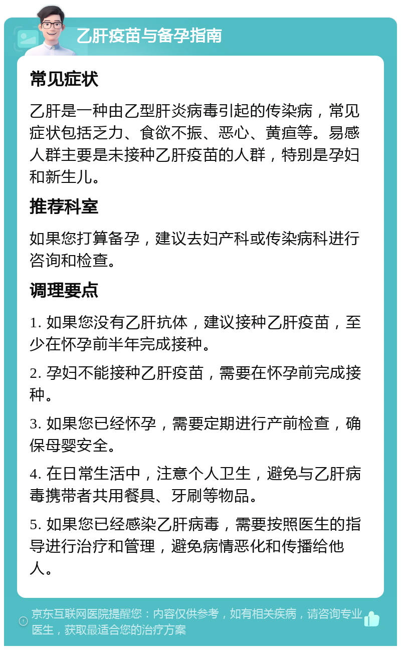 乙肝疫苗与备孕指南 常见症状 乙肝是一种由乙型肝炎病毒引起的传染病，常见症状包括乏力、食欲不振、恶心、黄疸等。易感人群主要是未接种乙肝疫苗的人群，特别是孕妇和新生儿。 推荐科室 如果您打算备孕，建议去妇产科或传染病科进行咨询和检查。 调理要点 1. 如果您没有乙肝抗体，建议接种乙肝疫苗，至少在怀孕前半年完成接种。 2. 孕妇不能接种乙肝疫苗，需要在怀孕前完成接种。 3. 如果您已经怀孕，需要定期进行产前检查，确保母婴安全。 4. 在日常生活中，注意个人卫生，避免与乙肝病毒携带者共用餐具、牙刷等物品。 5. 如果您已经感染乙肝病毒，需要按照医生的指导进行治疗和管理，避免病情恶化和传播给他人。