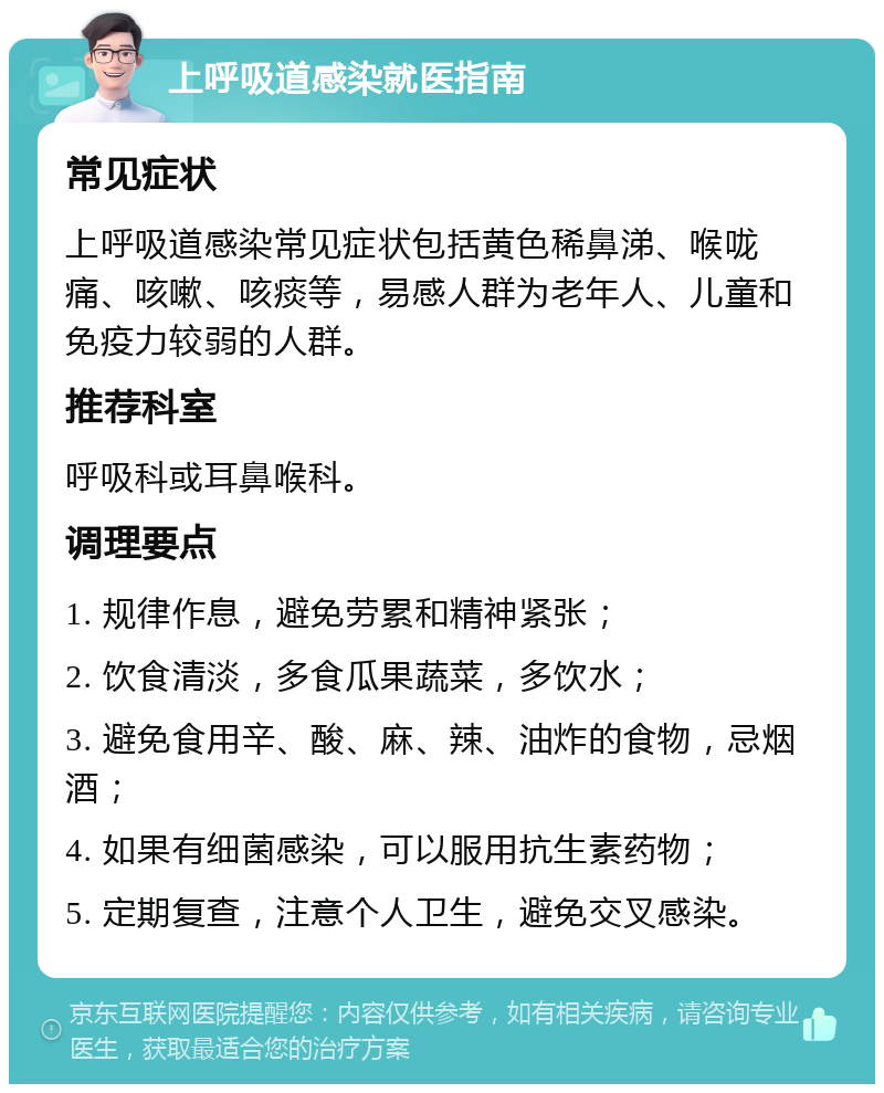 上呼吸道感染就医指南 常见症状 上呼吸道感染常见症状包括黄色稀鼻涕、喉咙痛、咳嗽、咳痰等，易感人群为老年人、儿童和免疫力较弱的人群。 推荐科室 呼吸科或耳鼻喉科。 调理要点 1. 规律作息，避免劳累和精神紧张； 2. 饮食清淡，多食瓜果蔬菜，多饮水； 3. 避免食用辛、酸、麻、辣、油炸的食物，忌烟酒； 4. 如果有细菌感染，可以服用抗生素药物； 5. 定期复查，注意个人卫生，避免交叉感染。