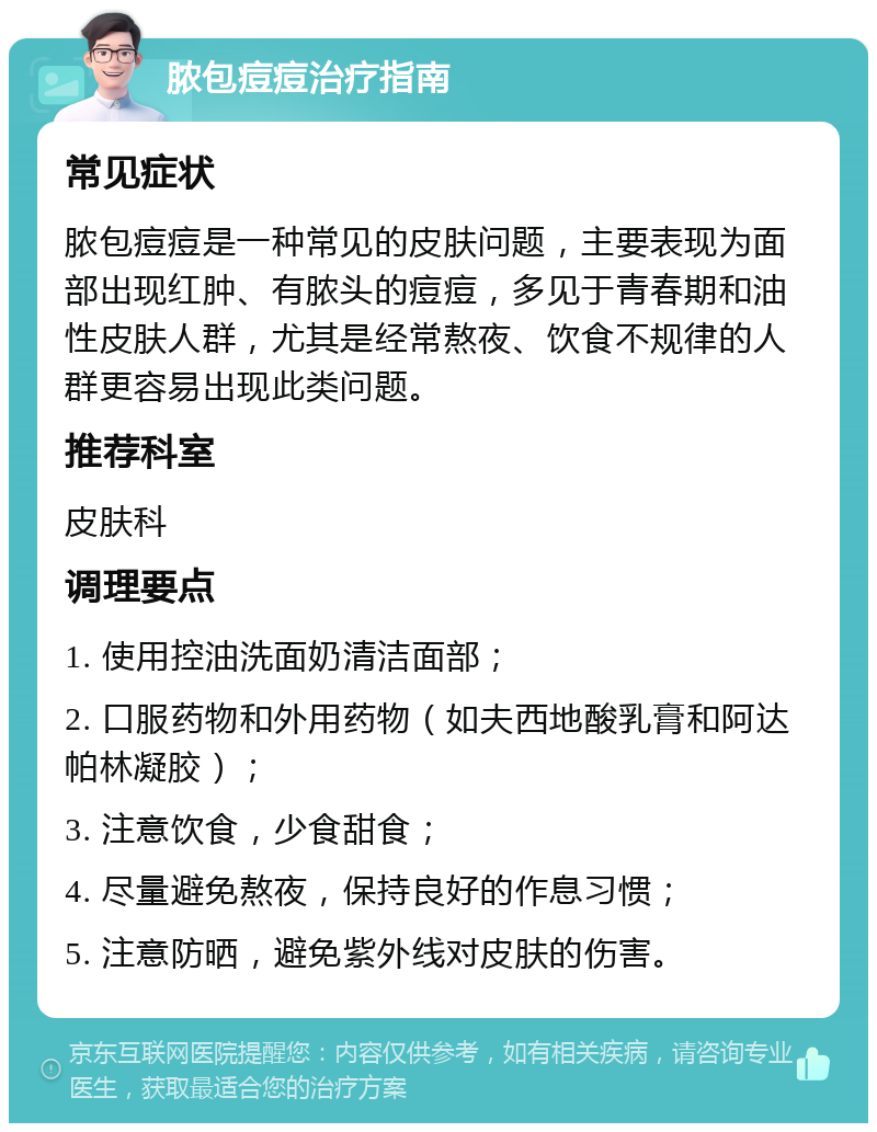 脓包痘痘治疗指南 常见症状 脓包痘痘是一种常见的皮肤问题，主要表现为面部出现红肿、有脓头的痘痘，多见于青春期和油性皮肤人群，尤其是经常熬夜、饮食不规律的人群更容易出现此类问题。 推荐科室 皮肤科 调理要点 1. 使用控油洗面奶清洁面部； 2. 口服药物和外用药物（如夫西地酸乳膏和阿达帕林凝胶）； 3. 注意饮食，少食甜食； 4. 尽量避免熬夜，保持良好的作息习惯； 5. 注意防晒，避免紫外线对皮肤的伤害。