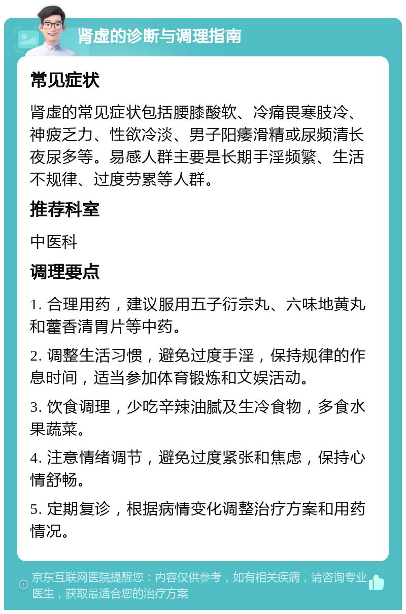 肾虚的诊断与调理指南 常见症状 肾虚的常见症状包括腰膝酸软、冷痛畏寒肢冷、神疲乏力、性欲冷淡、男子阳痿滑精或尿频清长夜尿多等。易感人群主要是长期手淫频繁、生活不规律、过度劳累等人群。 推荐科室 中医科 调理要点 1. 合理用药，建议服用五子衍宗丸、六味地黄丸和藿香清胃片等中药。 2. 调整生活习惯，避免过度手淫，保持规律的作息时间，适当参加体育锻炼和文娱活动。 3. 饮食调理，少吃辛辣油腻及生冷食物，多食水果蔬菜。 4. 注意情绪调节，避免过度紧张和焦虑，保持心情舒畅。 5. 定期复诊，根据病情变化调整治疗方案和用药情况。