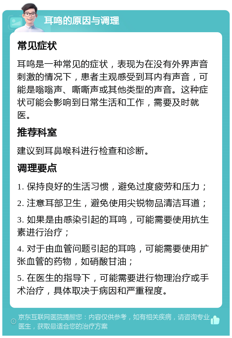 耳鸣的原因与调理 常见症状 耳鸣是一种常见的症状，表现为在没有外界声音刺激的情况下，患者主观感受到耳内有声音，可能是嗡嗡声、嘶嘶声或其他类型的声音。这种症状可能会影响到日常生活和工作，需要及时就医。 推荐科室 建议到耳鼻喉科进行检查和诊断。 调理要点 1. 保持良好的生活习惯，避免过度疲劳和压力； 2. 注意耳部卫生，避免使用尖锐物品清洁耳道； 3. 如果是由感染引起的耳鸣，可能需要使用抗生素进行治疗； 4. 对于由血管问题引起的耳鸣，可能需要使用扩张血管的药物，如硝酸甘油； 5. 在医生的指导下，可能需要进行物理治疗或手术治疗，具体取决于病因和严重程度。