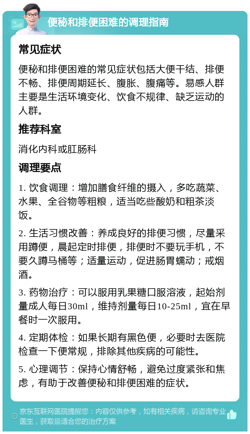 便秘和排便困难的调理指南 常见症状 便秘和排便困难的常见症状包括大便干结、排便不畅、排便周期延长、腹胀、腹痛等。易感人群主要是生活环境变化、饮食不规律、缺乏运动的人群。 推荐科室 消化内科或肛肠科 调理要点 1. 饮食调理：增加膳食纤维的摄入，多吃蔬菜、水果、全谷物等粗粮，适当吃些酸奶和粗茶淡饭。 2. 生活习惯改善：养成良好的排便习惯，尽量采用蹲便，晨起定时排便，排便时不要玩手机，不要久蹲马桶等；适量运动，促进肠胃蠕动；戒烟酒。 3. 药物治疗：可以服用乳果糖口服溶液，起始剂量成人每日30ml，维持剂量每日10-25ml，宜在早餐时一次服用。 4. 定期体检：如果长期有黑色便，必要时去医院检查一下便常规，排除其他疾病的可能性。 5. 心理调节：保持心情舒畅，避免过度紧张和焦虑，有助于改善便秘和排便困难的症状。