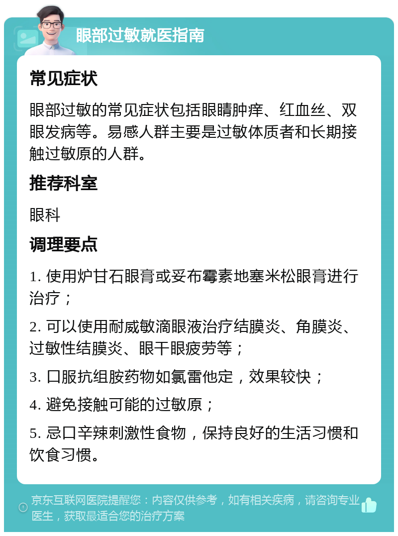 眼部过敏就医指南 常见症状 眼部过敏的常见症状包括眼睛肿痒、红血丝、双眼发病等。易感人群主要是过敏体质者和长期接触过敏原的人群。 推荐科室 眼科 调理要点 1. 使用炉甘石眼膏或妥布霉素地塞米松眼膏进行治疗； 2. 可以使用耐威敏滴眼液治疗结膜炎、角膜炎、过敏性结膜炎、眼干眼疲劳等； 3. 口服抗组胺药物如氯雷他定，效果较快； 4. 避免接触可能的过敏原； 5. 忌口辛辣刺激性食物，保持良好的生活习惯和饮食习惯。