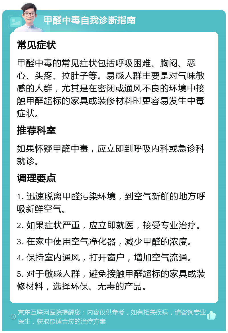 甲醛中毒自我诊断指南 常见症状 甲醛中毒的常见症状包括呼吸困难、胸闷、恶心、头疼、拉肚子等。易感人群主要是对气味敏感的人群，尤其是在密闭或通风不良的环境中接触甲醛超标的家具或装修材料时更容易发生中毒症状。 推荐科室 如果怀疑甲醛中毒，应立即到呼吸内科或急诊科就诊。 调理要点 1. 迅速脱离甲醛污染环境，到空气新鲜的地方呼吸新鲜空气。 2. 如果症状严重，应立即就医，接受专业治疗。 3. 在家中使用空气净化器，减少甲醛的浓度。 4. 保持室内通风，打开窗户，增加空气流通。 5. 对于敏感人群，避免接触甲醛超标的家具或装修材料，选择环保、无毒的产品。