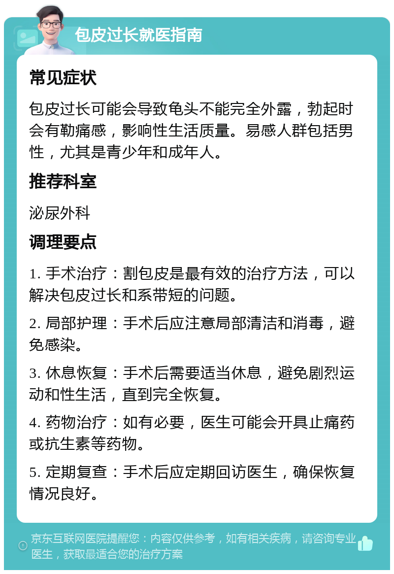 包皮过长就医指南 常见症状 包皮过长可能会导致龟头不能完全外露，勃起时会有勒痛感，影响性生活质量。易感人群包括男性，尤其是青少年和成年人。 推荐科室 泌尿外科 调理要点 1. 手术治疗：割包皮是最有效的治疗方法，可以解决包皮过长和系带短的问题。 2. 局部护理：手术后应注意局部清洁和消毒，避免感染。 3. 休息恢复：手术后需要适当休息，避免剧烈运动和性生活，直到完全恢复。 4. 药物治疗：如有必要，医生可能会开具止痛药或抗生素等药物。 5. 定期复查：手术后应定期回访医生，确保恢复情况良好。