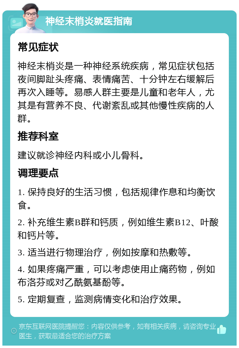 神经末梢炎就医指南 常见症状 神经末梢炎是一种神经系统疾病，常见症状包括夜间脚趾头疼痛、表情痛苦、十分钟左右缓解后再次入睡等。易感人群主要是儿童和老年人，尤其是有营养不良、代谢紊乱或其他慢性疾病的人群。 推荐科室 建议就诊神经内科或小儿骨科。 调理要点 1. 保持良好的生活习惯，包括规律作息和均衡饮食。 2. 补充维生素B群和钙质，例如维生素B12、叶酸和钙片等。 3. 适当进行物理治疗，例如按摩和热敷等。 4. 如果疼痛严重，可以考虑使用止痛药物，例如布洛芬或对乙酰氨基酚等。 5. 定期复查，监测病情变化和治疗效果。