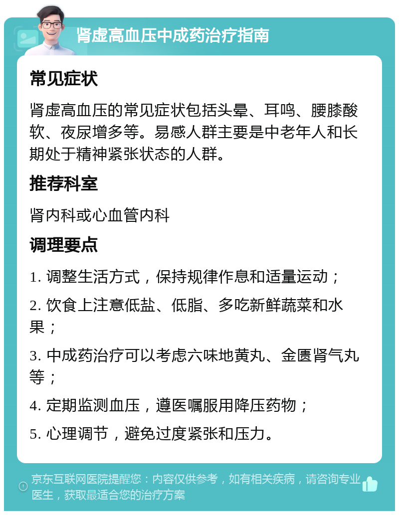 肾虚高血压中成药治疗指南 常见症状 肾虚高血压的常见症状包括头晕、耳鸣、腰膝酸软、夜尿增多等。易感人群主要是中老年人和长期处于精神紧张状态的人群。 推荐科室 肾内科或心血管内科 调理要点 1. 调整生活方式，保持规律作息和适量运动； 2. 饮食上注意低盐、低脂、多吃新鲜蔬菜和水果； 3. 中成药治疗可以考虑六味地黄丸、金匮肾气丸等； 4. 定期监测血压，遵医嘱服用降压药物； 5. 心理调节，避免过度紧张和压力。