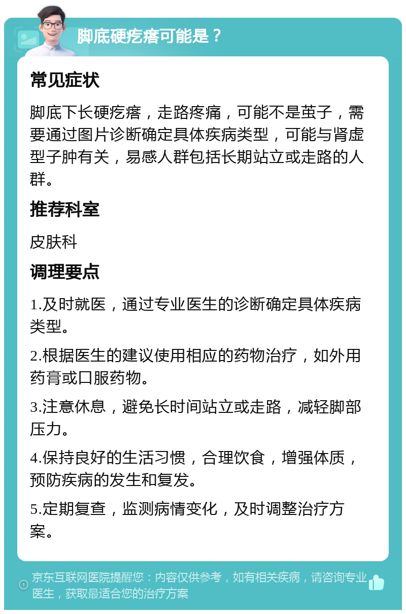 脚底硬疙瘩可能是？ 常见症状 脚底下长硬疙瘩，走路疼痛，可能不是茧子，需要通过图片诊断确定具体疾病类型，可能与肾虚型子肿有关，易感人群包括长期站立或走路的人群。 推荐科室 皮肤科 调理要点 1.及时就医，通过专业医生的诊断确定具体疾病类型。 2.根据医生的建议使用相应的药物治疗，如外用药膏或口服药物。 3.注意休息，避免长时间站立或走路，减轻脚部压力。 4.保持良好的生活习惯，合理饮食，增强体质，预防疾病的发生和复发。 5.定期复查，监测病情变化，及时调整治疗方案。