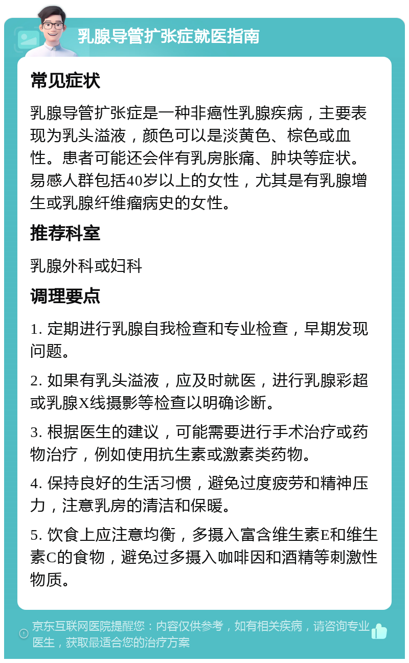 乳腺导管扩张症就医指南 常见症状 乳腺导管扩张症是一种非癌性乳腺疾病，主要表现为乳头溢液，颜色可以是淡黄色、棕色或血性。患者可能还会伴有乳房胀痛、肿块等症状。易感人群包括40岁以上的女性，尤其是有乳腺增生或乳腺纤维瘤病史的女性。 推荐科室 乳腺外科或妇科 调理要点 1. 定期进行乳腺自我检查和专业检查，早期发现问题。 2. 如果有乳头溢液，应及时就医，进行乳腺彩超或乳腺X线摄影等检查以明确诊断。 3. 根据医生的建议，可能需要进行手术治疗或药物治疗，例如使用抗生素或激素类药物。 4. 保持良好的生活习惯，避免过度疲劳和精神压力，注意乳房的清洁和保暖。 5. 饮食上应注意均衡，多摄入富含维生素E和维生素C的食物，避免过多摄入咖啡因和酒精等刺激性物质。