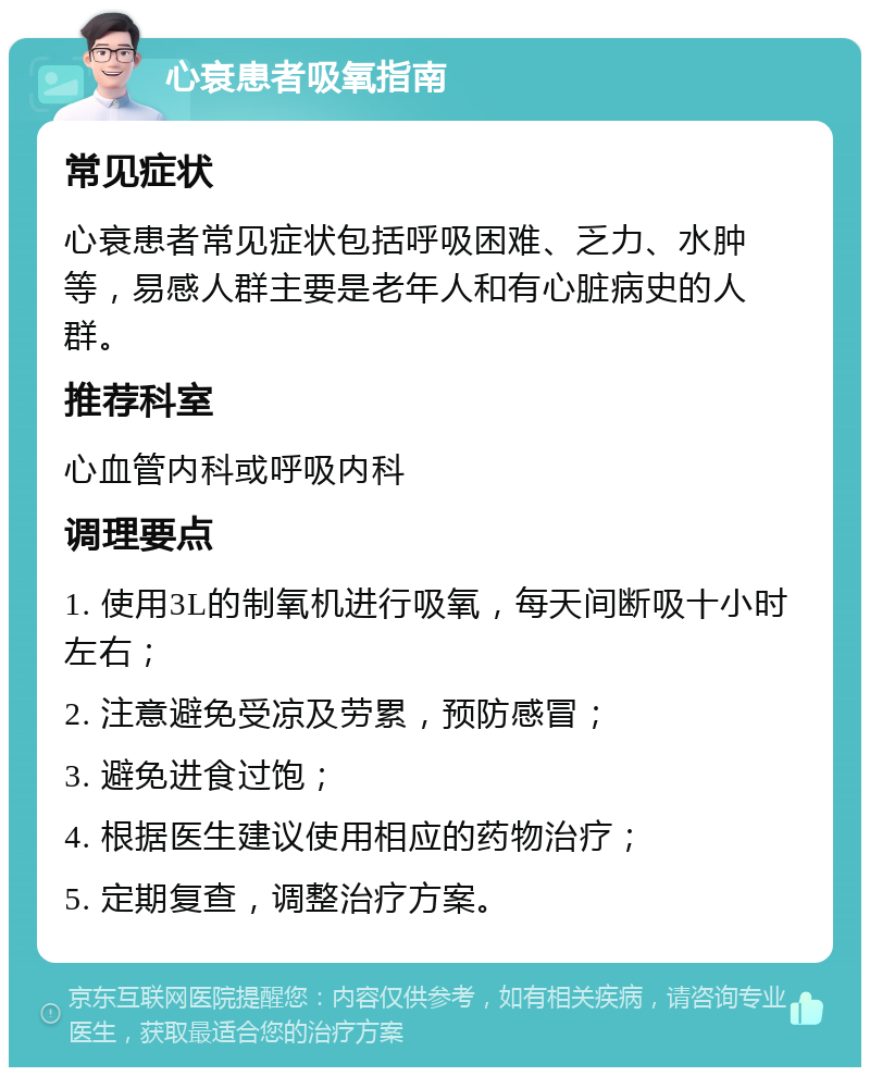 心衰患者吸氧指南 常见症状 心衰患者常见症状包括呼吸困难、乏力、水肿等，易感人群主要是老年人和有心脏病史的人群。 推荐科室 心血管内科或呼吸内科 调理要点 1. 使用3L的制氧机进行吸氧，每天间断吸十小时左右； 2. 注意避免受凉及劳累，预防感冒； 3. 避免进食过饱； 4. 根据医生建议使用相应的药物治疗； 5. 定期复查，调整治疗方案。