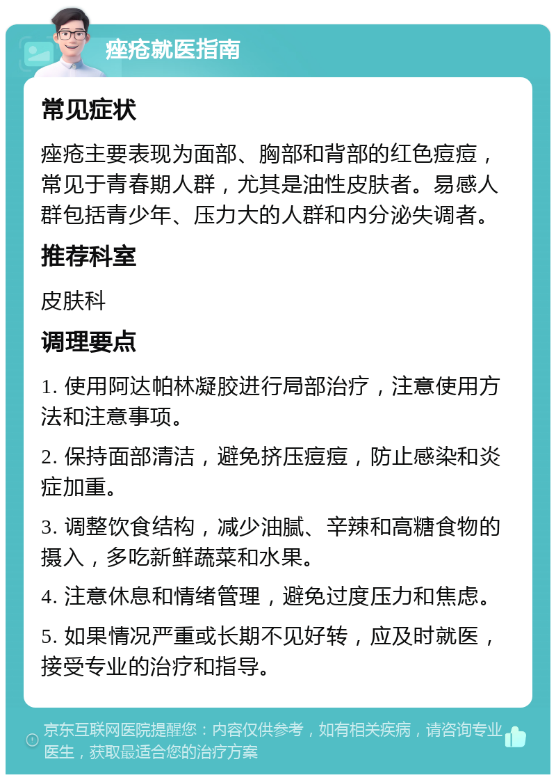 痤疮就医指南 常见症状 痤疮主要表现为面部、胸部和背部的红色痘痘，常见于青春期人群，尤其是油性皮肤者。易感人群包括青少年、压力大的人群和内分泌失调者。 推荐科室 皮肤科 调理要点 1. 使用阿达帕林凝胶进行局部治疗，注意使用方法和注意事项。 2. 保持面部清洁，避免挤压痘痘，防止感染和炎症加重。 3. 调整饮食结构，减少油腻、辛辣和高糖食物的摄入，多吃新鲜蔬菜和水果。 4. 注意休息和情绪管理，避免过度压力和焦虑。 5. 如果情况严重或长期不见好转，应及时就医，接受专业的治疗和指导。