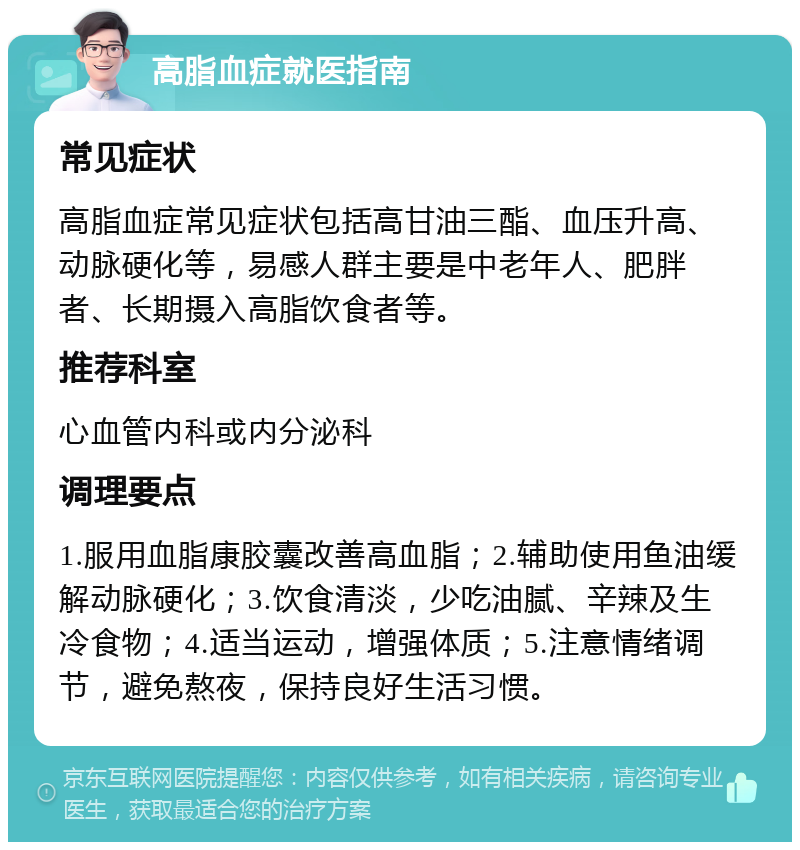 高脂血症就医指南 常见症状 高脂血症常见症状包括高甘油三酯、血压升高、动脉硬化等，易感人群主要是中老年人、肥胖者、长期摄入高脂饮食者等。 推荐科室 心血管内科或内分泌科 调理要点 1.服用血脂康胶囊改善高血脂；2.辅助使用鱼油缓解动脉硬化；3.饮食清淡，少吃油腻、辛辣及生冷食物；4.适当运动，增强体质；5.注意情绪调节，避免熬夜，保持良好生活习惯。