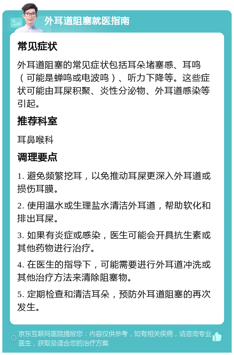 外耳道阻塞就医指南 常见症状 外耳道阻塞的常见症状包括耳朵堵塞感、耳鸣（可能是蝉鸣或电波鸣）、听力下降等。这些症状可能由耳屎积聚、炎性分泌物、外耳道感染等引起。 推荐科室 耳鼻喉科 调理要点 1. 避免频繁挖耳，以免推动耳屎更深入外耳道或损伤耳膜。 2. 使用温水或生理盐水清洁外耳道，帮助软化和排出耳屎。 3. 如果有炎症或感染，医生可能会开具抗生素或其他药物进行治疗。 4. 在医生的指导下，可能需要进行外耳道冲洗或其他治疗方法来清除阻塞物。 5. 定期检查和清洁耳朵，预防外耳道阻塞的再次发生。