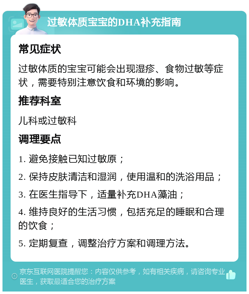 过敏体质宝宝的DHA补充指南 常见症状 过敏体质的宝宝可能会出现湿疹、食物过敏等症状，需要特别注意饮食和环境的影响。 推荐科室 儿科或过敏科 调理要点 1. 避免接触已知过敏原； 2. 保持皮肤清洁和湿润，使用温和的洗浴用品； 3. 在医生指导下，适量补充DHA藻油； 4. 维持良好的生活习惯，包括充足的睡眠和合理的饮食； 5. 定期复查，调整治疗方案和调理方法。