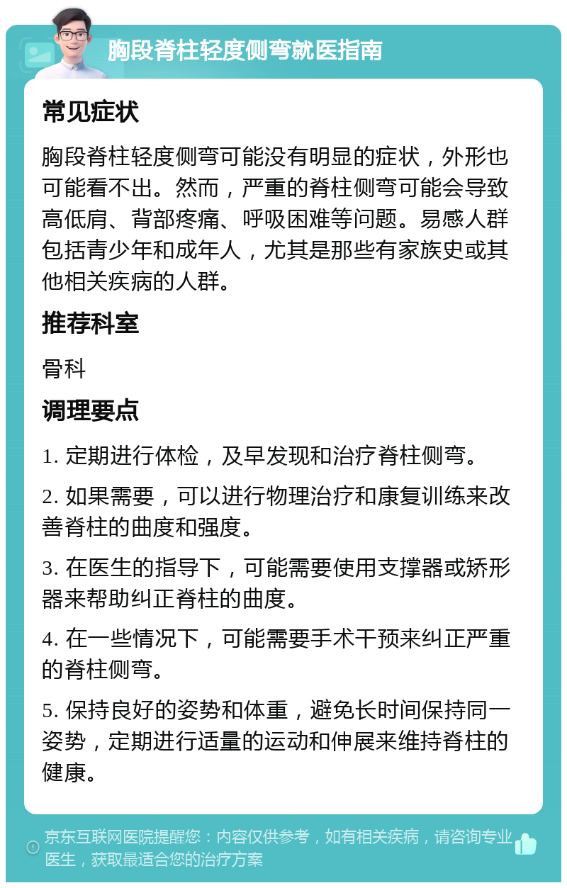 胸段脊柱轻度侧弯就医指南 常见症状 胸段脊柱轻度侧弯可能没有明显的症状，外形也可能看不出。然而，严重的脊柱侧弯可能会导致高低肩、背部疼痛、呼吸困难等问题。易感人群包括青少年和成年人，尤其是那些有家族史或其他相关疾病的人群。 推荐科室 骨科 调理要点 1. 定期进行体检，及早发现和治疗脊柱侧弯。 2. 如果需要，可以进行物理治疗和康复训练来改善脊柱的曲度和强度。 3. 在医生的指导下，可能需要使用支撑器或矫形器来帮助纠正脊柱的曲度。 4. 在一些情况下，可能需要手术干预来纠正严重的脊柱侧弯。 5. 保持良好的姿势和体重，避免长时间保持同一姿势，定期进行适量的运动和伸展来维持脊柱的健康。