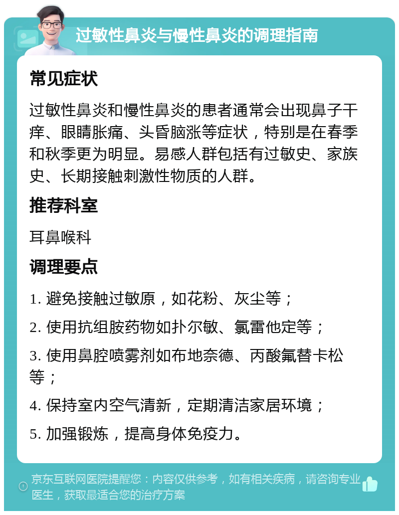 过敏性鼻炎与慢性鼻炎的调理指南 常见症状 过敏性鼻炎和慢性鼻炎的患者通常会出现鼻子干痒、眼睛胀痛、头昏脑涨等症状，特别是在春季和秋季更为明显。易感人群包括有过敏史、家族史、长期接触刺激性物质的人群。 推荐科室 耳鼻喉科 调理要点 1. 避免接触过敏原，如花粉、灰尘等； 2. 使用抗组胺药物如扑尔敏、氯雷他定等； 3. 使用鼻腔喷雾剂如布地奈德、丙酸氟替卡松等； 4. 保持室内空气清新，定期清洁家居环境； 5. 加强锻炼，提高身体免疫力。