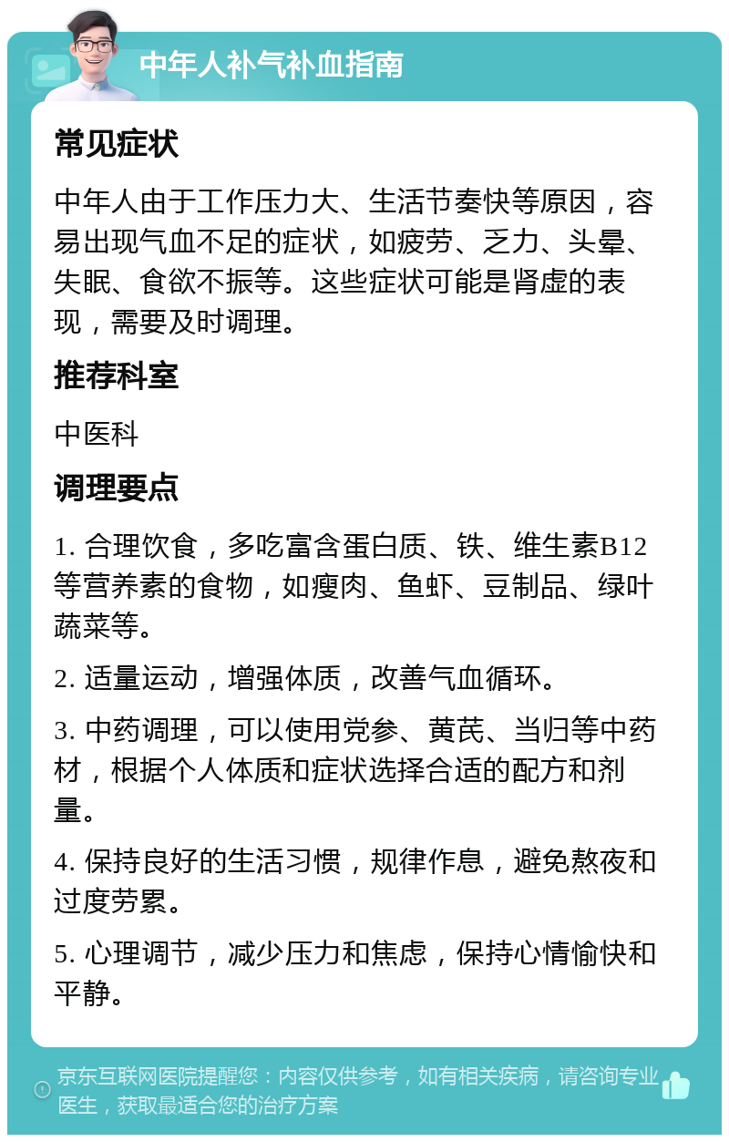 中年人补气补血指南 常见症状 中年人由于工作压力大、生活节奏快等原因，容易出现气血不足的症状，如疲劳、乏力、头晕、失眠、食欲不振等。这些症状可能是肾虚的表现，需要及时调理。 推荐科室 中医科 调理要点 1. 合理饮食，多吃富含蛋白质、铁、维生素B12等营养素的食物，如瘦肉、鱼虾、豆制品、绿叶蔬菜等。 2. 适量运动，增强体质，改善气血循环。 3. 中药调理，可以使用党参、黄芪、当归等中药材，根据个人体质和症状选择合适的配方和剂量。 4. 保持良好的生活习惯，规律作息，避免熬夜和过度劳累。 5. 心理调节，减少压力和焦虑，保持心情愉快和平静。