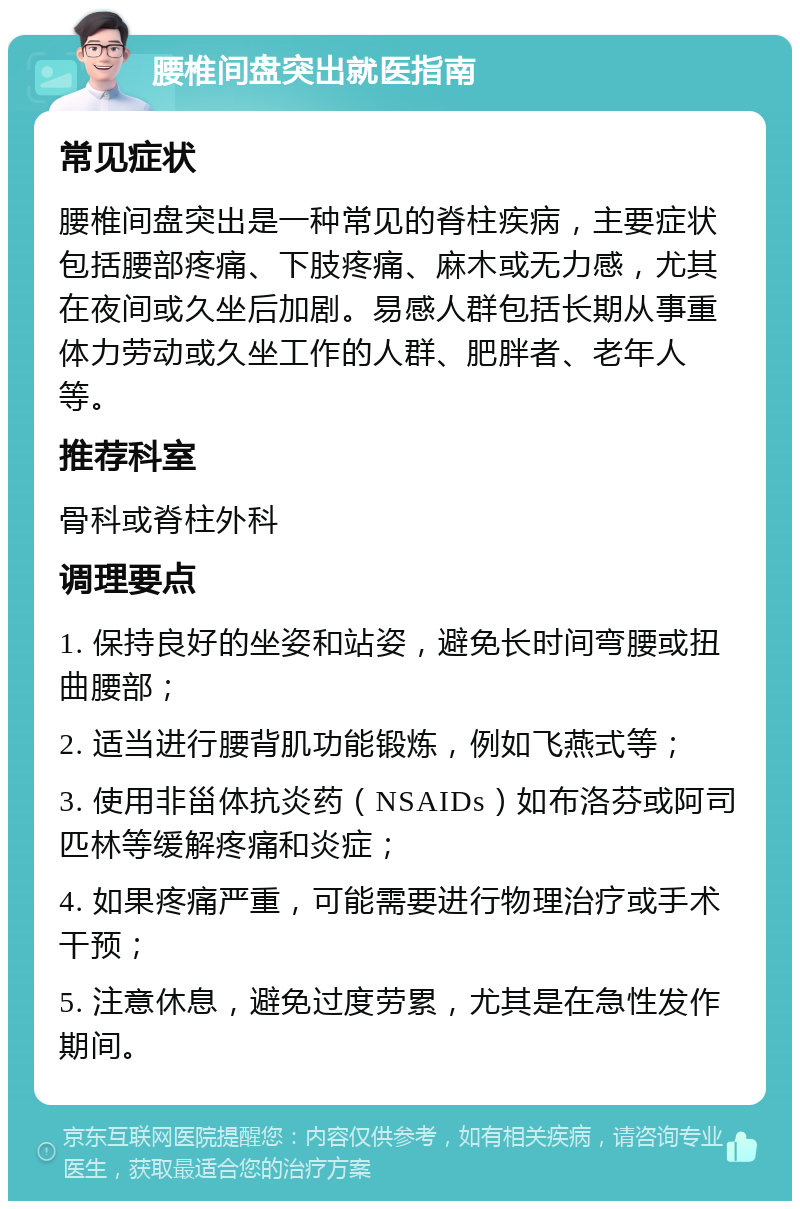 腰椎间盘突出就医指南 常见症状 腰椎间盘突出是一种常见的脊柱疾病，主要症状包括腰部疼痛、下肢疼痛、麻木或无力感，尤其在夜间或久坐后加剧。易感人群包括长期从事重体力劳动或久坐工作的人群、肥胖者、老年人等。 推荐科室 骨科或脊柱外科 调理要点 1. 保持良好的坐姿和站姿，避免长时间弯腰或扭曲腰部； 2. 适当进行腰背肌功能锻炼，例如飞燕式等； 3. 使用非甾体抗炎药（NSAIDs）如布洛芬或阿司匹林等缓解疼痛和炎症； 4. 如果疼痛严重，可能需要进行物理治疗或手术干预； 5. 注意休息，避免过度劳累，尤其是在急性发作期间。