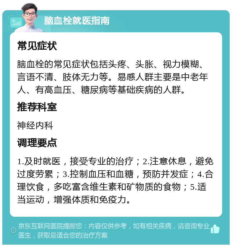 脑血栓就医指南 常见症状 脑血栓的常见症状包括头疼、头胀、视力模糊、言语不清、肢体无力等。易感人群主要是中老年人、有高血压、糖尿病等基础疾病的人群。 推荐科室 神经内科 调理要点 1.及时就医，接受专业的治疗；2.注意休息，避免过度劳累；3.控制血压和血糖，预防并发症；4.合理饮食，多吃富含维生素和矿物质的食物；5.适当运动，增强体质和免疫力。