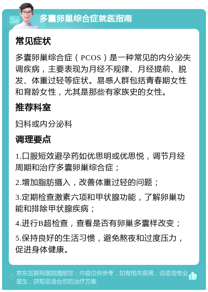 多囊卵巢综合症就医指南 常见症状 多囊卵巢综合症（PCOS）是一种常见的内分泌失调疾病，主要表现为月经不规律、月经提前、脱发、体重过轻等症状。易感人群包括青春期女性和育龄女性，尤其是那些有家族史的女性。 推荐科室 妇科或内分泌科 调理要点 1.口服短效避孕药如优思明或优思悦，调节月经周期和治疗多囊卵巢综合症； 2.增加脂肪摄入，改善体重过轻的问题； 3.定期检查激素六项和甲状腺功能，了解卵巢功能和排除甲状腺疾病； 4.进行B超检查，查看是否有卵巢多囊样改变； 5.保持良好的生活习惯，避免熬夜和过度压力，促进身体健康。