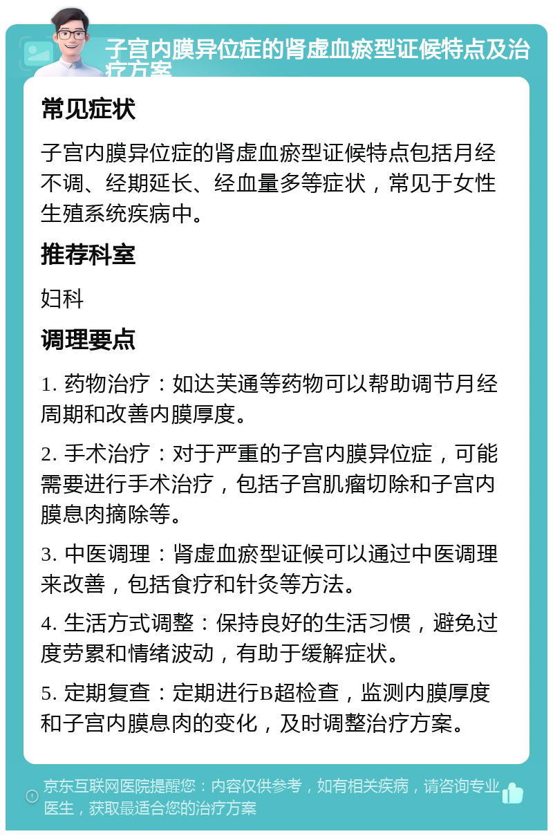 子宫内膜异位症的肾虚血瘀型证候特点及治疗方案 常见症状 子宫内膜异位症的肾虚血瘀型证候特点包括月经不调、经期延长、经血量多等症状，常见于女性生殖系统疾病中。 推荐科室 妇科 调理要点 1. 药物治疗：如达芙通等药物可以帮助调节月经周期和改善内膜厚度。 2. 手术治疗：对于严重的子宫内膜异位症，可能需要进行手术治疗，包括子宫肌瘤切除和子宫内膜息肉摘除等。 3. 中医调理：肾虚血瘀型证候可以通过中医调理来改善，包括食疗和针灸等方法。 4. 生活方式调整：保持良好的生活习惯，避免过度劳累和情绪波动，有助于缓解症状。 5. 定期复查：定期进行B超检查，监测内膜厚度和子宫内膜息肉的变化，及时调整治疗方案。