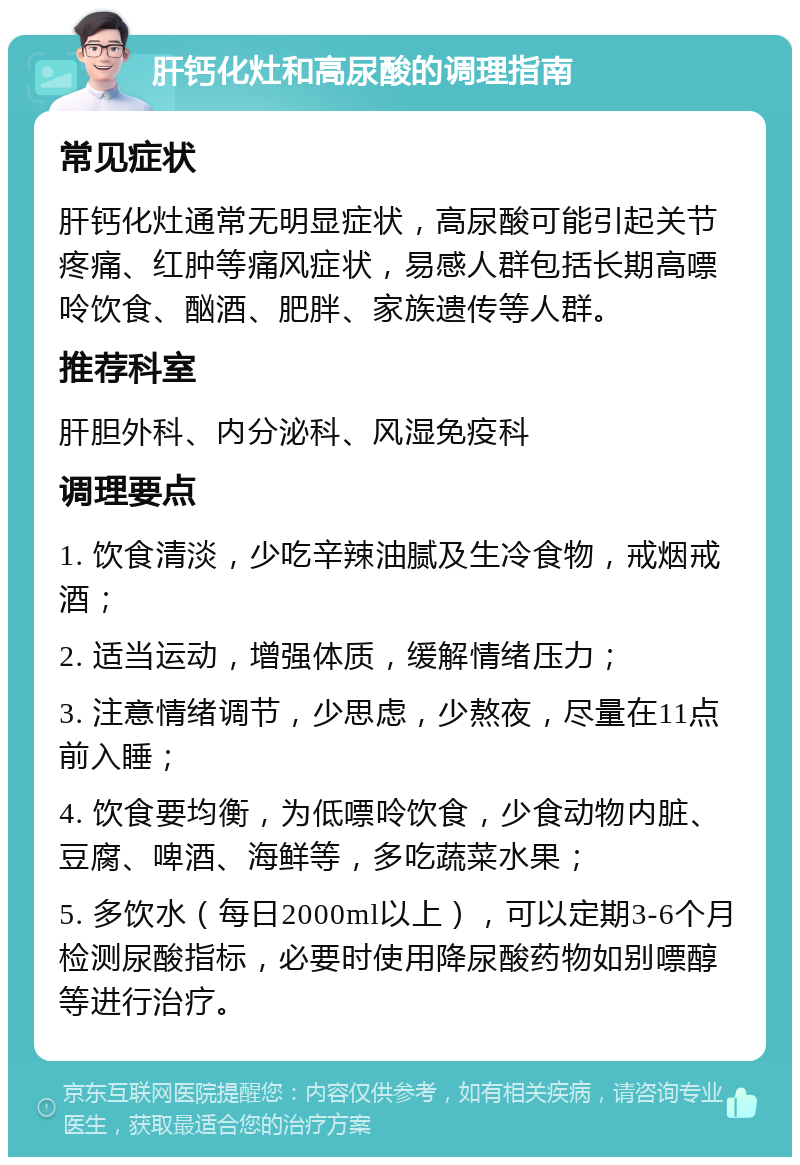 肝钙化灶和高尿酸的调理指南 常见症状 肝钙化灶通常无明显症状，高尿酸可能引起关节疼痛、红肿等痛风症状，易感人群包括长期高嘌呤饮食、酗酒、肥胖、家族遗传等人群。 推荐科室 肝胆外科、内分泌科、风湿免疫科 调理要点 1. 饮食清淡，少吃辛辣油腻及生冷食物，戒烟戒酒； 2. 适当运动，增强体质，缓解情绪压力； 3. 注意情绪调节，少思虑，少熬夜，尽量在11点前入睡； 4. 饮食要均衡，为低嘌呤饮食，少食动物内脏、豆腐、啤酒、海鲜等，多吃蔬菜水果； 5. 多饮水（每日2000ml以上），可以定期3-6个月检测尿酸指标，必要时使用降尿酸药物如别嘌醇等进行治疗。