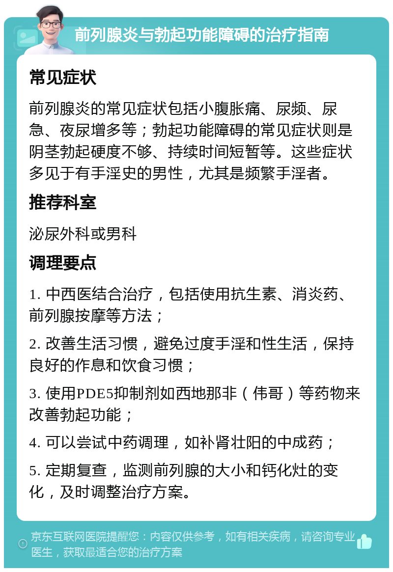 前列腺炎与勃起功能障碍的治疗指南 常见症状 前列腺炎的常见症状包括小腹胀痛、尿频、尿急、夜尿增多等；勃起功能障碍的常见症状则是阴茎勃起硬度不够、持续时间短暂等。这些症状多见于有手淫史的男性，尤其是频繁手淫者。 推荐科室 泌尿外科或男科 调理要点 1. 中西医结合治疗，包括使用抗生素、消炎药、前列腺按摩等方法； 2. 改善生活习惯，避免过度手淫和性生活，保持良好的作息和饮食习惯； 3. 使用PDE5抑制剂如西地那非（伟哥）等药物来改善勃起功能； 4. 可以尝试中药调理，如补肾壮阳的中成药； 5. 定期复查，监测前列腺的大小和钙化灶的变化，及时调整治疗方案。