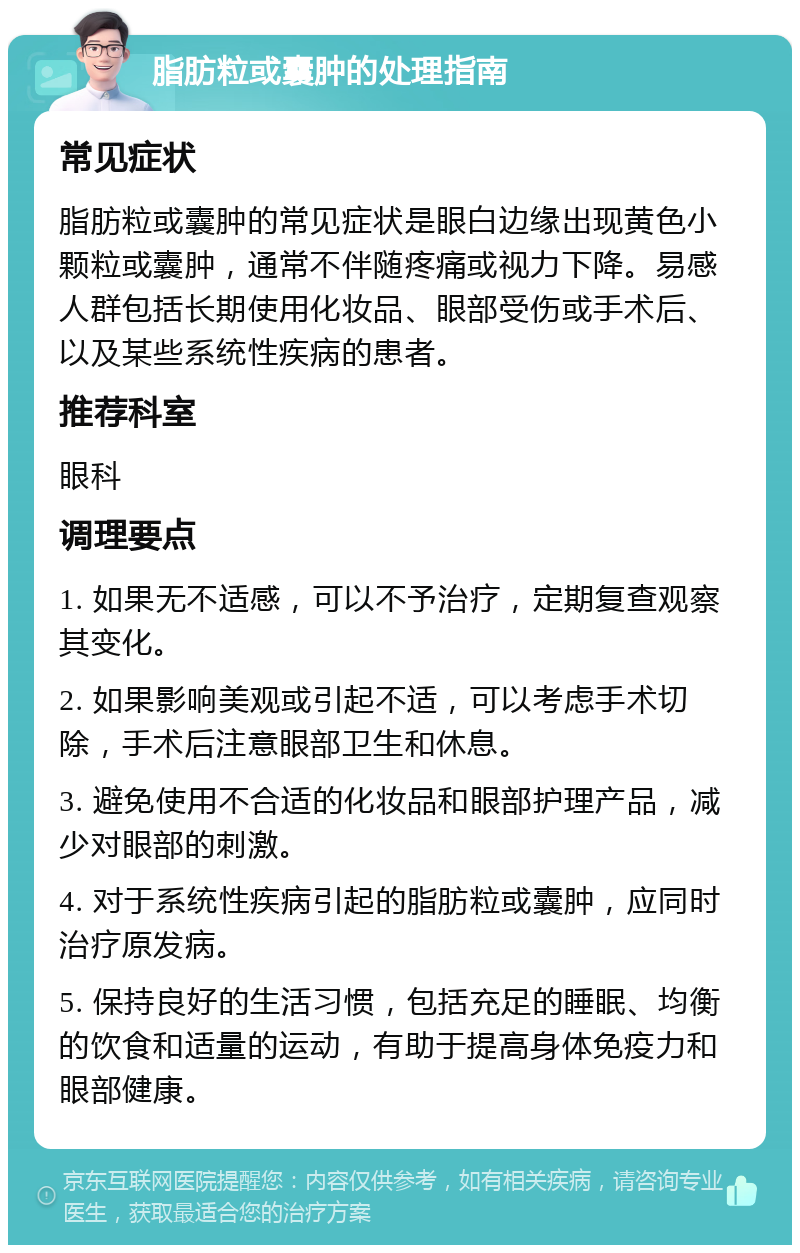 脂肪粒或囊肿的处理指南 常见症状 脂肪粒或囊肿的常见症状是眼白边缘出现黄色小颗粒或囊肿，通常不伴随疼痛或视力下降。易感人群包括长期使用化妆品、眼部受伤或手术后、以及某些系统性疾病的患者。 推荐科室 眼科 调理要点 1. 如果无不适感，可以不予治疗，定期复查观察其变化。 2. 如果影响美观或引起不适，可以考虑手术切除，手术后注意眼部卫生和休息。 3. 避免使用不合适的化妆品和眼部护理产品，减少对眼部的刺激。 4. 对于系统性疾病引起的脂肪粒或囊肿，应同时治疗原发病。 5. 保持良好的生活习惯，包括充足的睡眠、均衡的饮食和适量的运动，有助于提高身体免疫力和眼部健康。