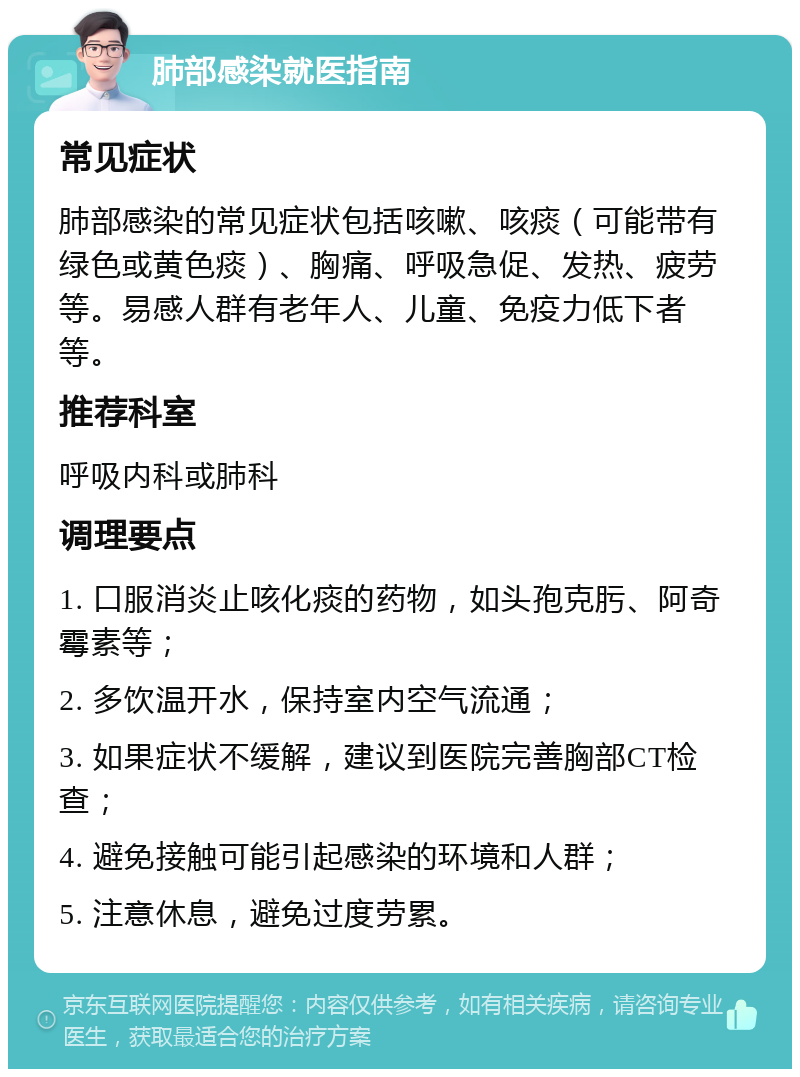 肺部感染就医指南 常见症状 肺部感染的常见症状包括咳嗽、咳痰（可能带有绿色或黄色痰）、胸痛、呼吸急促、发热、疲劳等。易感人群有老年人、儿童、免疫力低下者等。 推荐科室 呼吸内科或肺科 调理要点 1. 口服消炎止咳化痰的药物，如头孢克肟、阿奇霉素等； 2. 多饮温开水，保持室内空气流通； 3. 如果症状不缓解，建议到医院完善胸部CT检查； 4. 避免接触可能引起感染的环境和人群； 5. 注意休息，避免过度劳累。