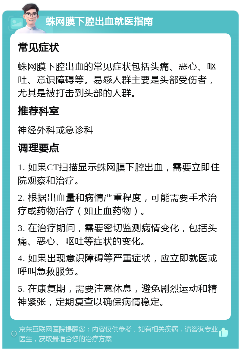 蛛网膜下腔出血就医指南 常见症状 蛛网膜下腔出血的常见症状包括头痛、恶心、呕吐、意识障碍等。易感人群主要是头部受伤者，尤其是被打击到头部的人群。 推荐科室 神经外科或急诊科 调理要点 1. 如果CT扫描显示蛛网膜下腔出血，需要立即住院观察和治疗。 2. 根据出血量和病情严重程度，可能需要手术治疗或药物治疗（如止血药物）。 3. 在治疗期间，需要密切监测病情变化，包括头痛、恶心、呕吐等症状的变化。 4. 如果出现意识障碍等严重症状，应立即就医或呼叫急救服务。 5. 在康复期，需要注意休息，避免剧烈运动和精神紧张，定期复查以确保病情稳定。